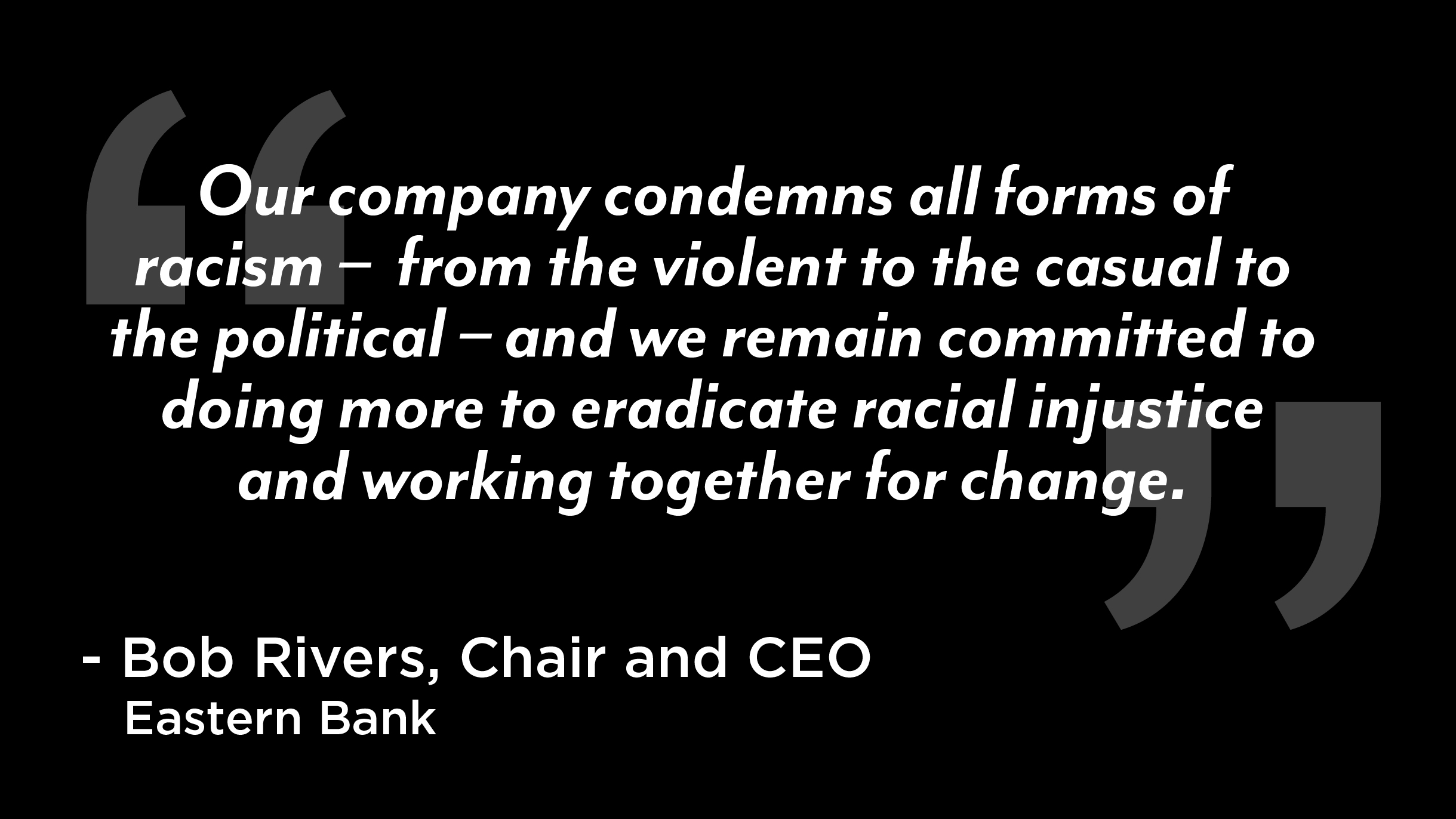 Our company condemns all forms of racism – from the violent to the casual to the political – and we remain committed to doing more to eradicate racial injustice and working together for change.” – Bob Rivers, Chair and CEO of Eastern Bank